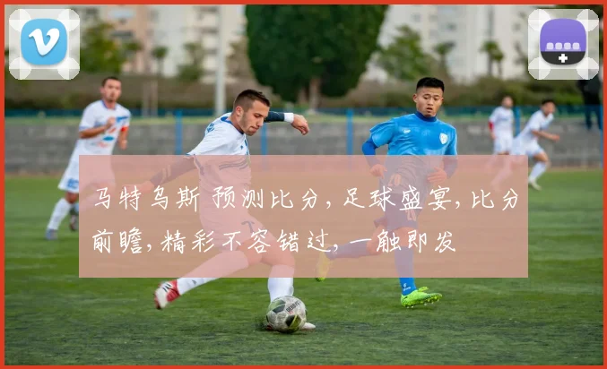 马特乌斯 预测比分,足球盛宴,比分前瞻,精彩不容错过,一触即发